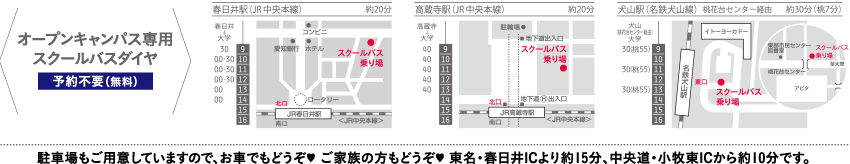 オープンキャンパス専用スクールバスダイヤ【予約不要（無料）】 春日井駅 （JR中央本線）、高蔵寺駅（JR中央本線）、犬山駅（名鉄犬山線） ★駐車場も ご用意していますので、お車でもどうぞ★ご家族の方もどうぞ★東名・春日 井ICより約15分、中央道・小牧東ICから約10分です。