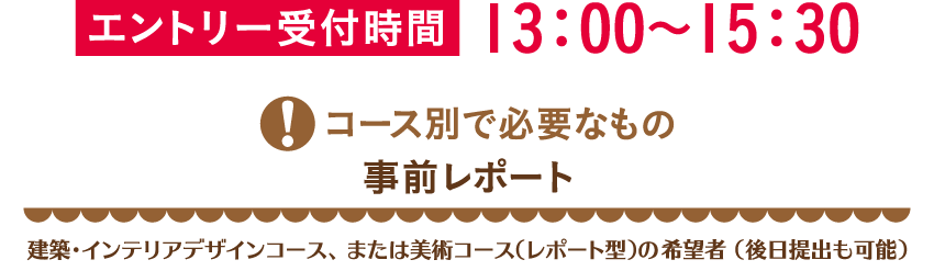 エントリー受付時間13：00～15：30コース別で必要なもの 事前レポート 建築・インテリアデザインコース、または美術コース（レポート型）の希望者 （後日提出も可能）