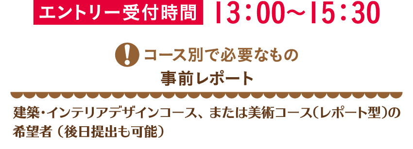 エントリー受付時間13：00～15：30コース別で必要なもの 事前レポート 建築・インテリアデザインコース、または美術コース（レポート型）の希望者 （後日提出も可能）