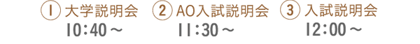 1.大学説明会10：40～ 2.AO入試説明会11：30～ 3.入試説明会12：00～