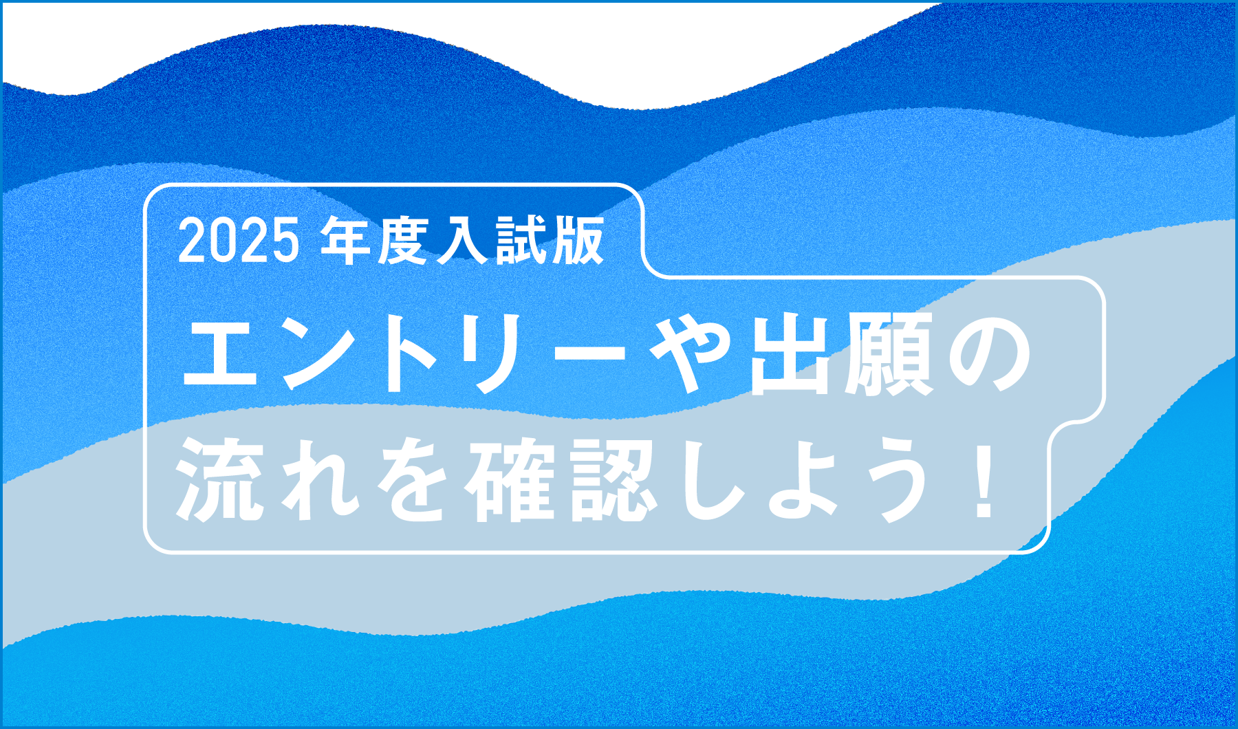 2025年度入試版　エントリーや出願の流れを確認しよう！