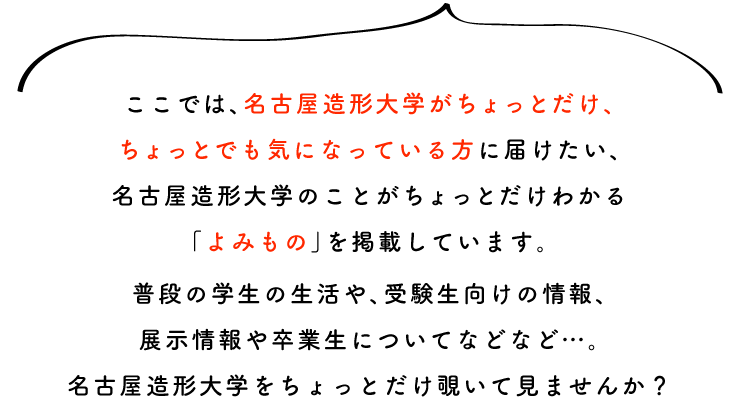 ここでは、名古屋造形大学がちょっとだけ、ちょっとでも気になっている方に届けたい、 名古屋造形大学のことがちょっとだけわかる「よみもの」を掲載しています。 普段の学生の生活や、受験生向けの情報、展示情報や卒業生についてなどなど…。 名古屋造形大学をちょっとだけ覗いて見ませんか？